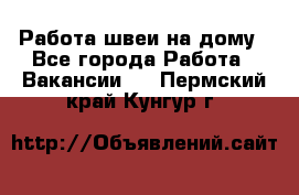 Работа швеи на дому - Все города Работа » Вакансии   . Пермский край,Кунгур г.